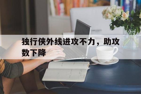 关于独行侠外线进攻不力，助攻数下降的信息