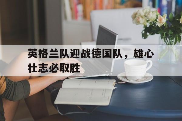 英格兰队迎战德国队，雄心壮志必取胜的简单介绍