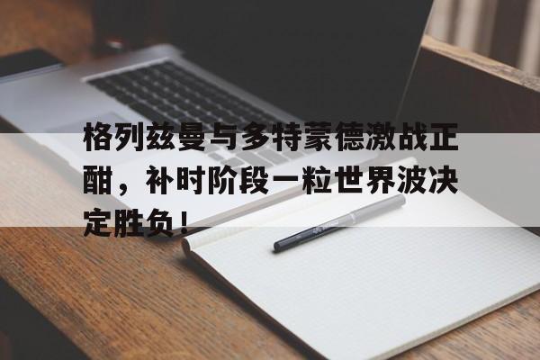 格列兹曼与多特蒙德激战正酣，补时阶段一粒世界波决定胜负！