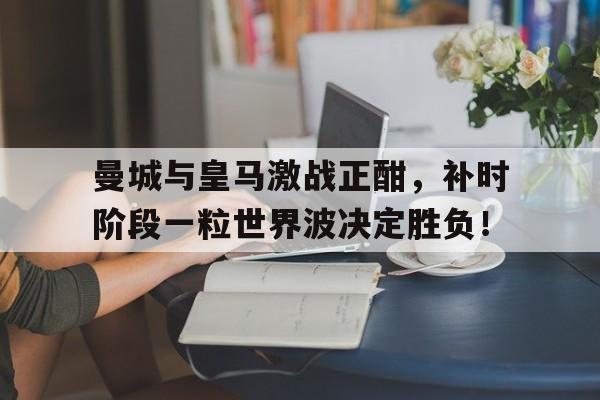 曼城与皇马激战正酣，补时阶段一粒世界波决定胜负！曼城对皇马比分结果