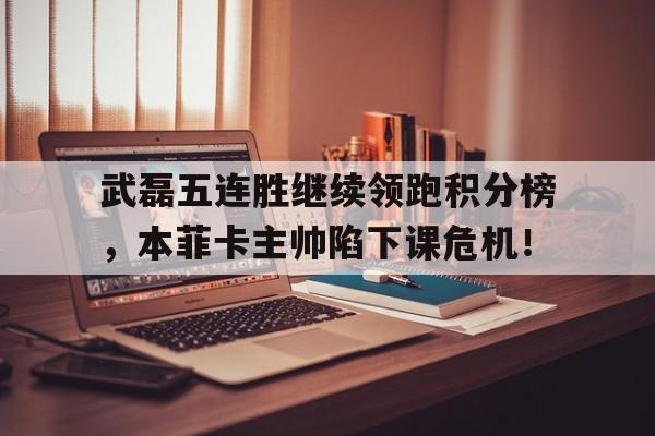 武磊五连胜继续领跑积分榜，本菲卡主帅陷下课危机！