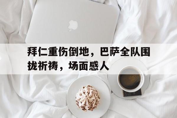 拜仁重伤倒地，巴萨全队围拢祈祷，场面感人巴萨vs拜仁3比0全场录像回放