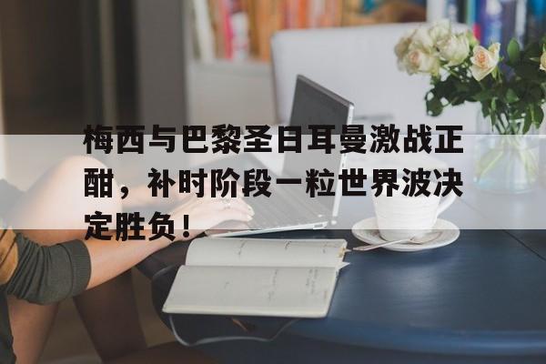 梅西与巴黎圣日耳曼激战正酣，补时阶段一粒世界波决定胜负！梅西进巴黎圣日耳曼